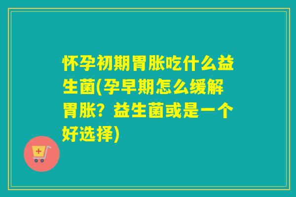怀孕初期胃胀吃什么益生菌(孕早期怎么缓解胃胀？益生菌或是一个好选择)