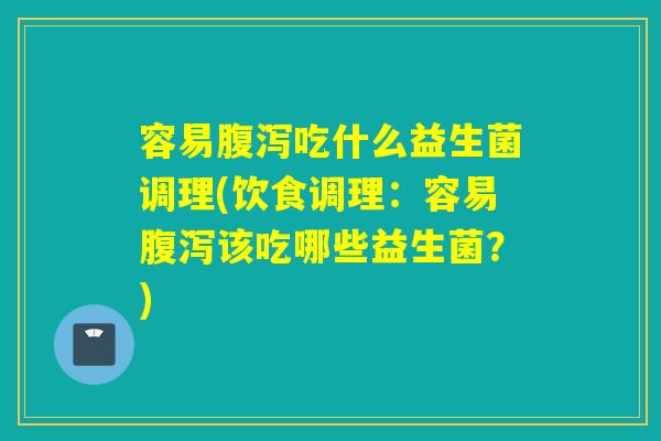 容易腹泻吃什么益生菌调理(饮食调理：容易腹泻该吃哪些益生菌？)