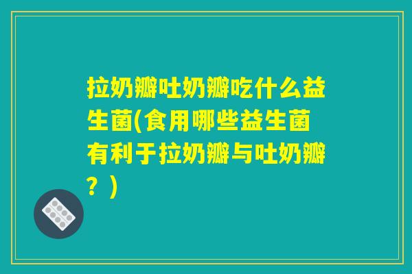 拉奶瓣吐奶瓣吃什么益生菌(食用哪些益生菌有利于拉奶瓣与吐奶瓣？)