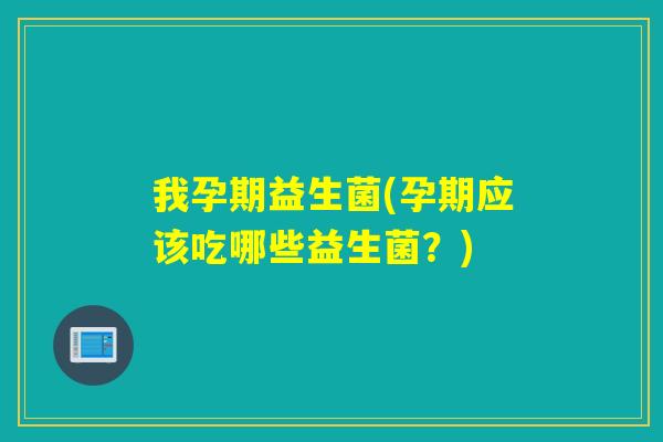 我孕期益生菌(孕期应该吃哪些益生菌？)