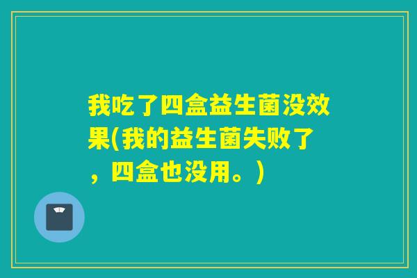 我吃了四盒益生菌没效果(我的益生菌失败了，四盒也没用。)
