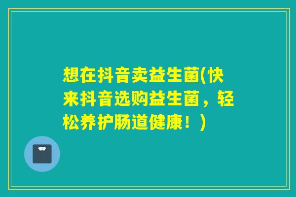 想在抖音卖益生菌(快来抖音选购益生菌，轻松养护肠道健康！)