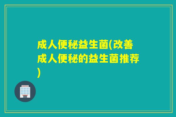 成人便秘益生菌(改善成人便秘的益生菌推荐)