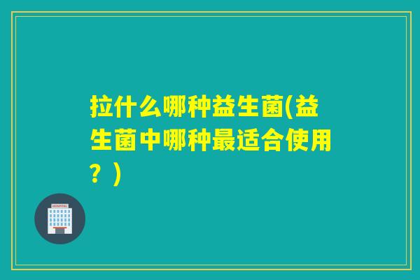 拉什么哪种益生菌(益生菌中哪种最适合使用？)