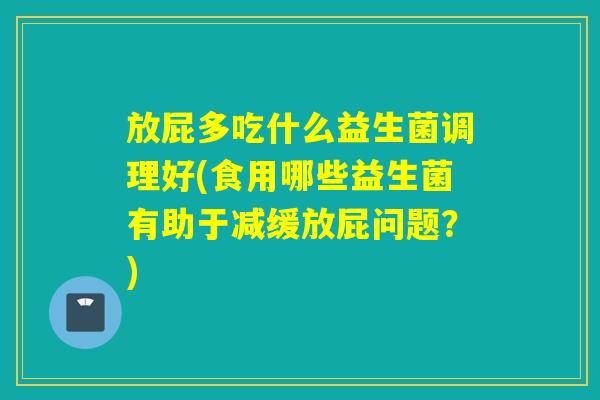 放屁多吃什么益生菌调理好(食用哪些益生菌有助于减缓放屁问题？)