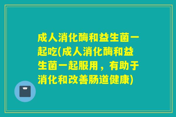 成人消化酶和益生菌一起吃(成人消化酶和益生菌一起服用，有助于消化和改善肠道健康)