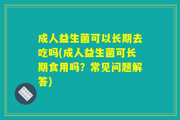 成人益生菌可以长期去吃吗(成人益生菌可长期食用吗？常见问题解答)