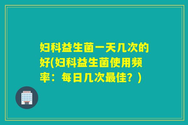 妇科益生菌一天几次的好(妇科益生菌使用频率：每日几次最佳？)