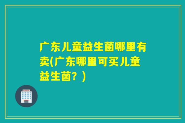 广东儿童益生菌哪里有卖(广东哪里可买儿童益生菌？)