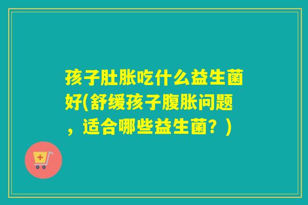 孩子肚胀吃什么益生菌好(舒缓孩子腹胀问题，适合哪些益生菌？)