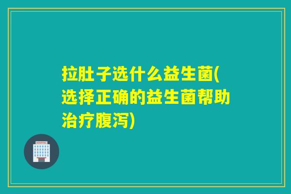 拉肚子选什么益生菌(选择正确的益生菌帮助治疗腹泻)