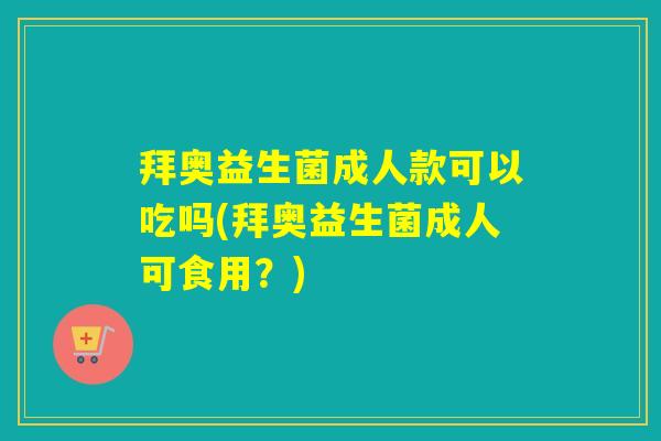 拜奥益生菌成人款可以吃吗(拜奥益生菌成人可食用？)