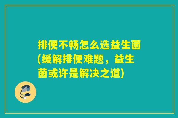 排便不畅怎么选益生菌(缓解排便难题，益生菌或许是解决之道)