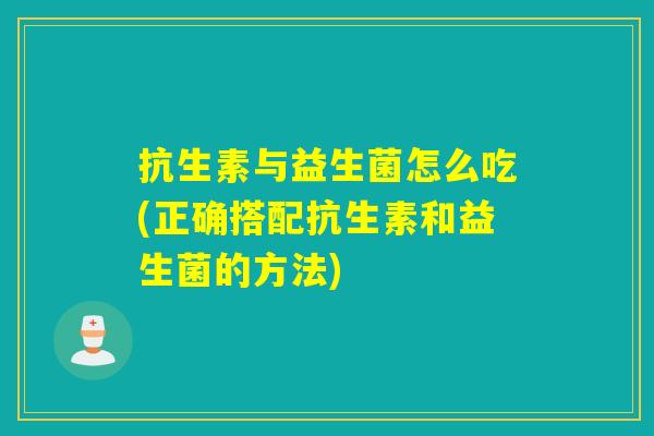 抗生素与益生菌怎么吃(正确搭配抗生素和益生菌的方法)
