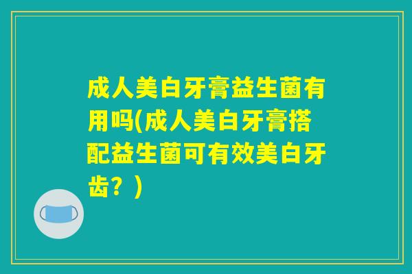 成人美白牙膏益生菌有用吗(成人美白牙膏搭配益生菌可有效美白牙齿？)