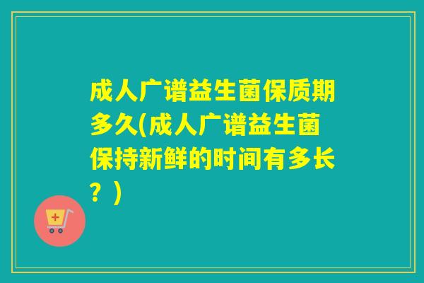 成人广谱益生菌保质期多久(成人广谱益生菌保持新鲜的时间有多长？)