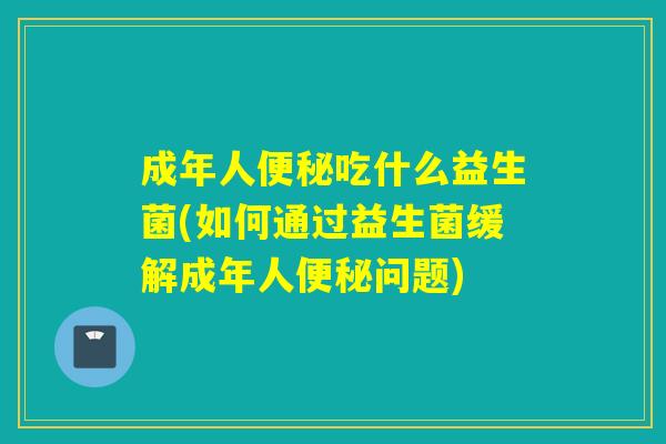 成年人便秘吃什么益生菌(如何通过益生菌缓解成年人便秘问题)
