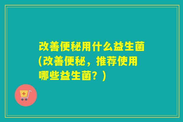 改善便秘用什么益生菌(改善便秘，推荐使用哪些益生菌？)