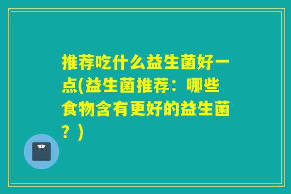 推荐吃什么益生菌好一点(益生菌推荐：哪些食物含有更好的益生菌？)