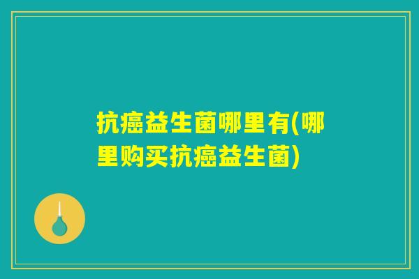 抗癌益生菌哪里有(哪里购买抗癌益生菌)