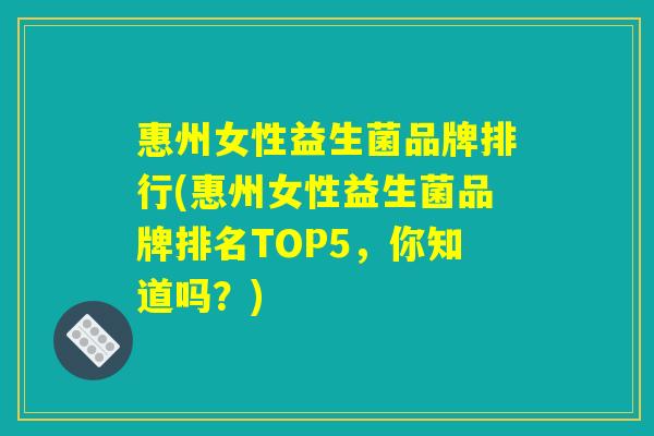 惠州女性益生菌品牌排行(惠州女性益生菌品牌排名TOP5，你知道吗？)