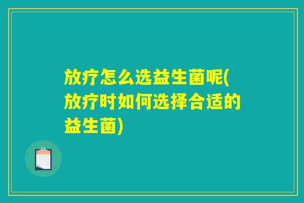 放疗怎么选益生菌呢(放疗时如何选择合适的益生菌)