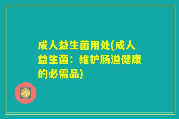 成人益生菌用处(成人益生菌:维护肠道健康的必需品) 成人益生菌用处(成人益生菌:维护肠道健康的必需品)