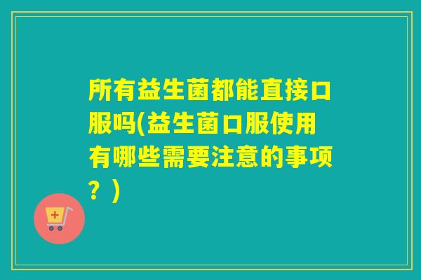 所有益生菌都能直接口服吗(益生菌口服使用有哪些需要注意的事项？)
