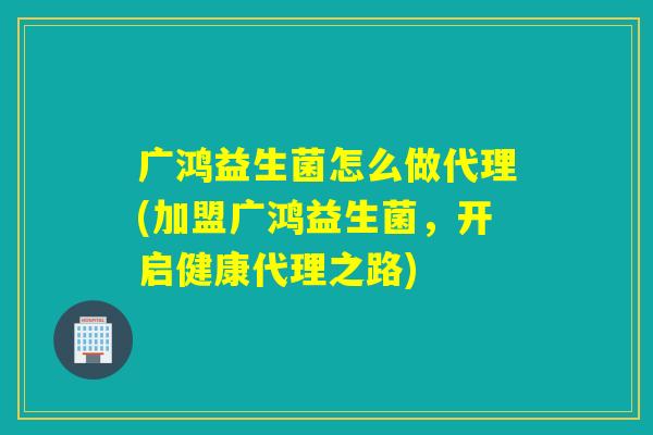 广鸿益生菌怎么做代理(加盟广鸿益生菌，开启健康代理之路)