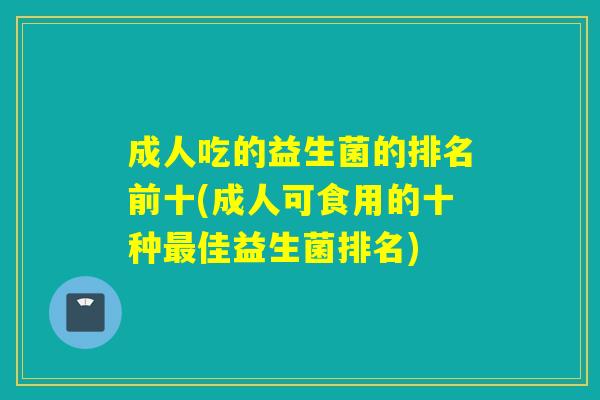 成人吃的益生菌的排名前十(成人可食用的十种佳益生菌排名) 成人吃的益生菌的排名前十(成人可食用的十种佳益生菌排名)