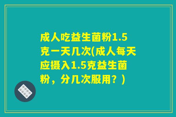 成人吃益生菌粉1.5克一天几次(成人每天应摄入1.5克益生菌粉，分几次服用？)