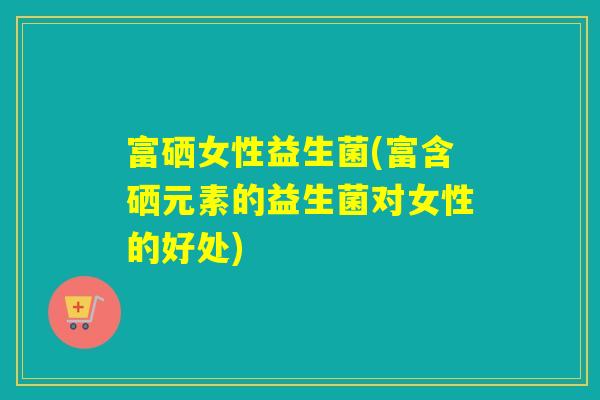 富硒女性益生菌(富含硒元素的益生菌对女性的好处)
