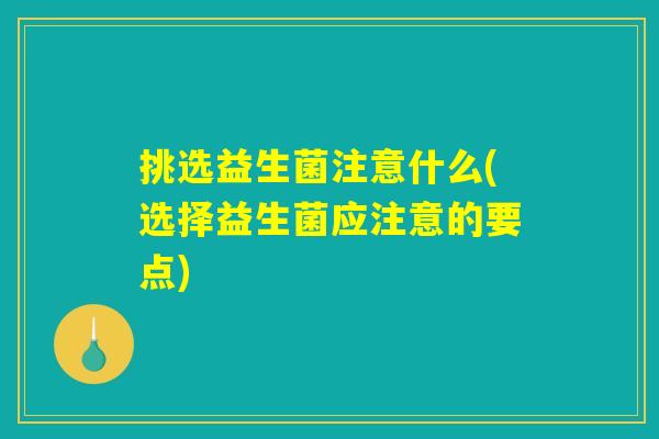 挑选益生菌注意什么(选择益生菌应注意的要点) 挑选益生菌注意什么(选择益生菌应注意的要点)