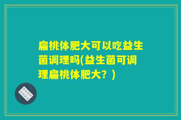 扁桃体肥大可以吃益生菌调理吗(益生菌可调理扁桃体肥大？)