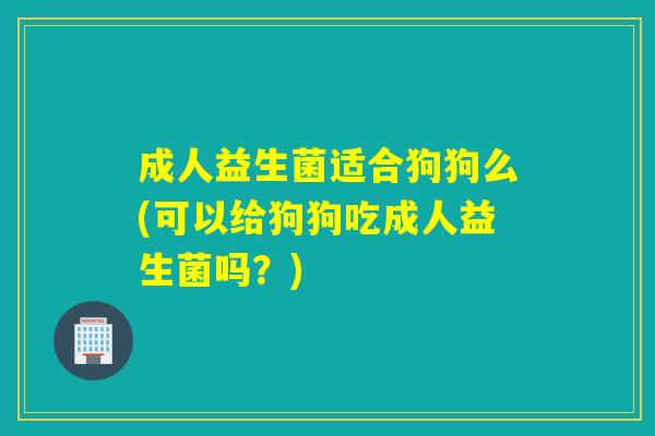 成人益生菌适合狗狗么(可以给狗狗吃成人益生菌吗？)