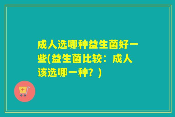 成人选哪种益生菌好一些(益生菌比较：成人该选哪一种？)
