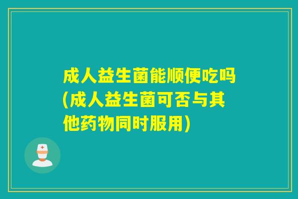 成人益生菌能顺便吃吗(成人益生菌可否与其他药物同时服用)