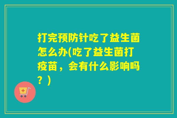 打完预防针吃了益生菌怎么办(吃了益生菌打疫苗，会有什么影响吗？)