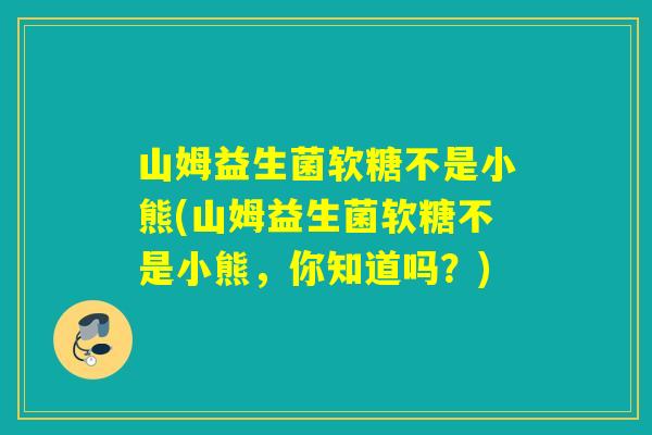 山姆益生菌软糖不是小熊(山姆益生菌软糖不是小熊，你知道吗？)