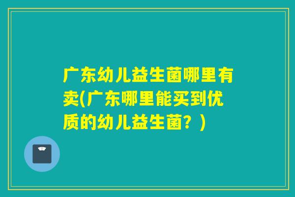 广东幼儿益生菌哪里有卖(广东哪里能买到优质的幼儿益生菌？)