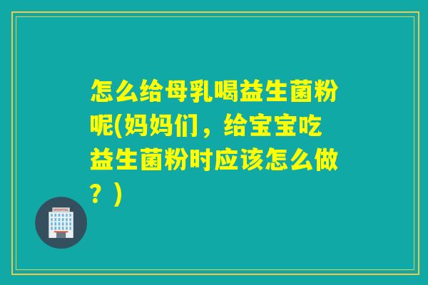 怎么给母乳喝益生菌粉呢(妈妈们，给宝宝吃益生菌粉时应该怎么做？)