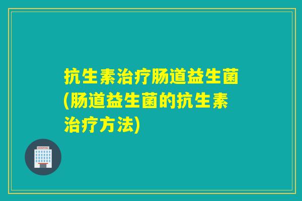 抗生素治疗肠道益生菌(肠道益生菌的抗生素治疗方法)
