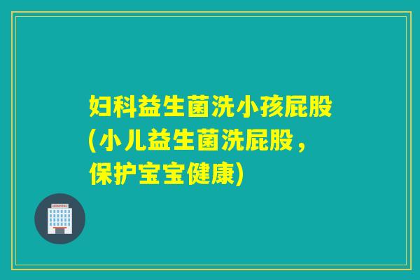 益生菌洗小孩屁股(小儿益生菌洗屁股,保护宝宝健康) 益生菌洗小孩屁股(小儿益生菌洗屁股,保护宝宝健康)