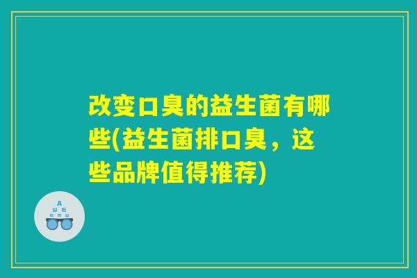 改变口臭的益生菌有哪些(益生菌排口臭，这些品牌值得推荐)