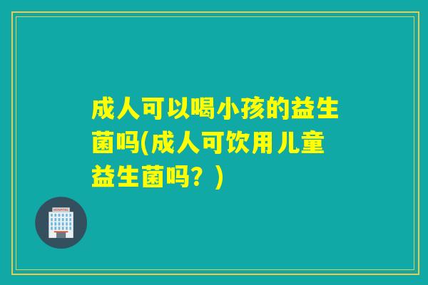 成人可以喝小孩的益生菌吗(成人可饮用儿童益生菌吗?) 成人可以喝小孩的益生菌吗(成人可饮用儿童益生菌吗?)