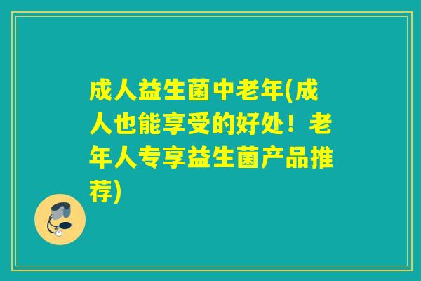 成人益生菌中老年(成人也能享受的好处！老年人专享益生菌产品推荐)