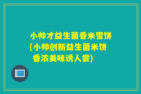 小帅才益生菌香米雪饼(小帅创新益生菌米饼 香浓美味诱人尝)