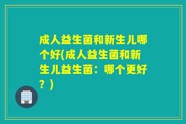 成人益生菌和新生儿哪个好(成人益生菌和新生儿益生菌：哪个更好？)