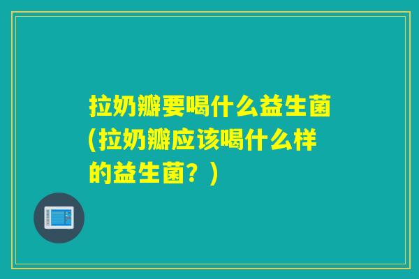 拉奶瓣要喝什么益生菌(拉奶瓣应该喝什么样的益生菌？)