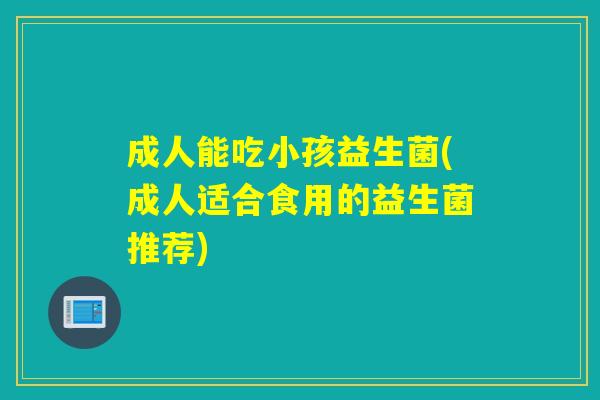 成人能吃小孩益生菌(成人适合食用的益生菌推荐)